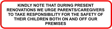 KINDLY NOTE THAT DURING PRESENT RENOVATIONS WE URGE PARENTS/CAREGIVERS TO TAKE RESPONSIBILITY FOR THE SAFETY OF THEIR CHILDREN BOTH ON AND OFF OUR PREMISES