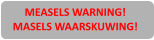 MEASELS WARNING! MASELS WAARSKUWING!